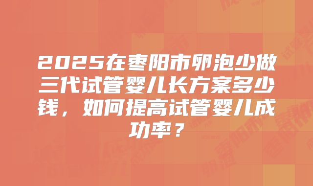 2025在枣阳市卵泡少做三代试管婴儿长方案多少钱,如何提高试管婴儿成功率?