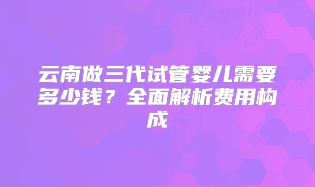 云南做三代试管婴儿需要多少钱？全面解析费用构成