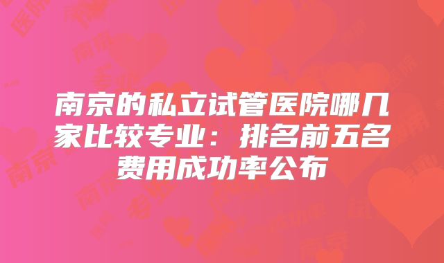南京的私立试管医院哪几家比较专业：排名前五名费用成功率公布
