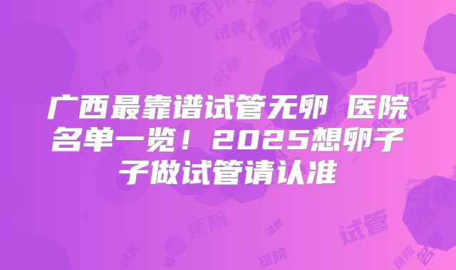 广西最靠谱试管无卵�医院名单一览！2025想卵子子做试管请认准