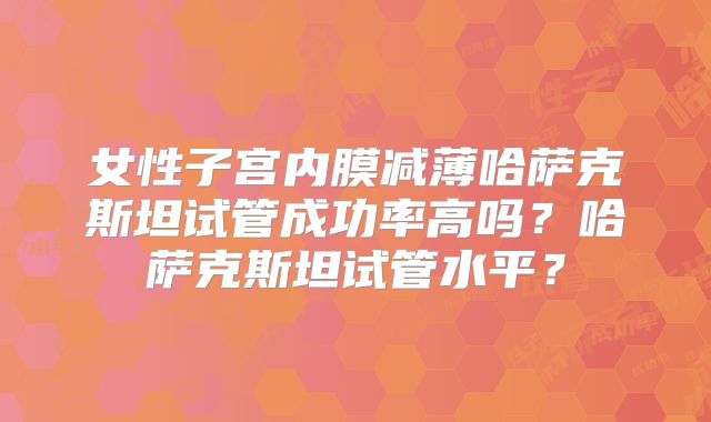 女性子宫内膜减薄哈萨克斯坦试管成功率高吗？哈萨克斯坦试管水平？