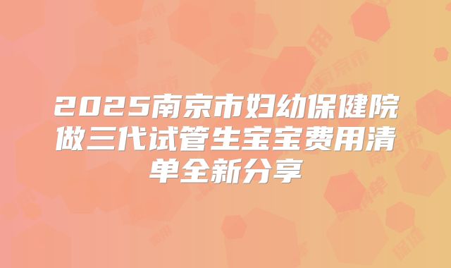 2025南京市妇幼保健院做三代试管生宝宝费用清单全新分享