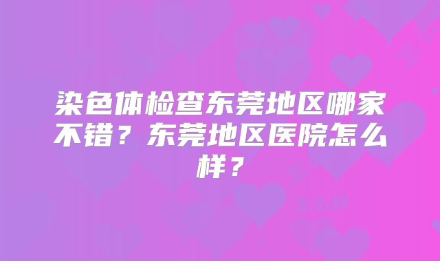 染色体检查东莞地区哪家不错？东莞地区医院怎么样？