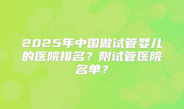 2025年中国做试管婴儿的医院排名?附试管医院名单?