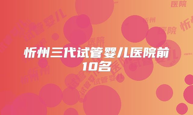 忻州三代试管婴儿医院前10名