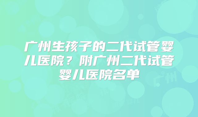 广州生孩子的二代试管婴儿医院？附广州二代试管婴儿医院名单