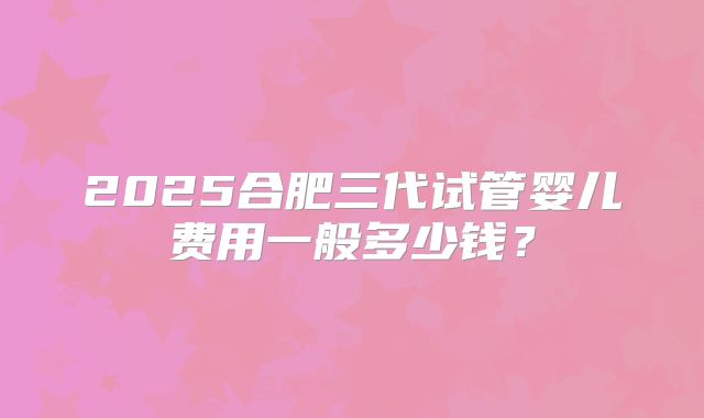 2025合肥三代试管婴儿费用一般多少钱？