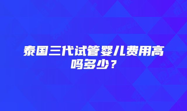 泰国三代试管婴儿费用高吗多少？