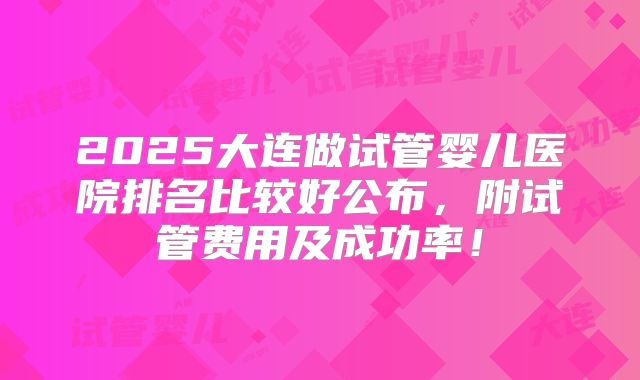 2025大连做试管婴儿医院排名比较好公布，附试管费用及成功率！