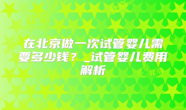 在北京做一次试管婴儿需要多少钱?_试管婴儿费用解析