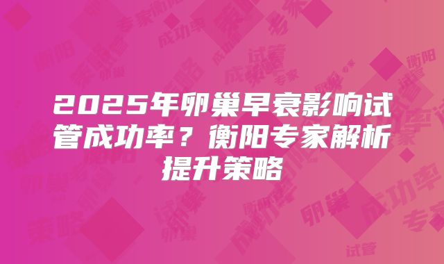 2025年卵巢早衰影响试管成功率?衡阳专家解析提升策略