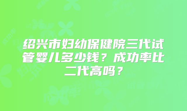 绍兴市妇幼保健院三代试管婴儿多少钱？成功率比二代高吗？