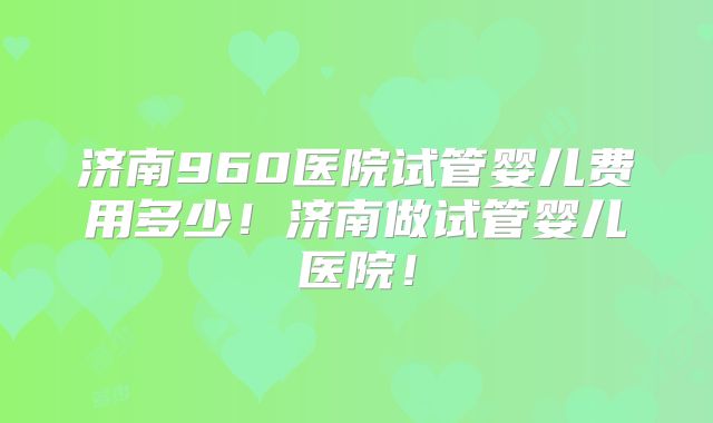 济南960医院试管婴儿费用多少！济南做试管婴儿医院！