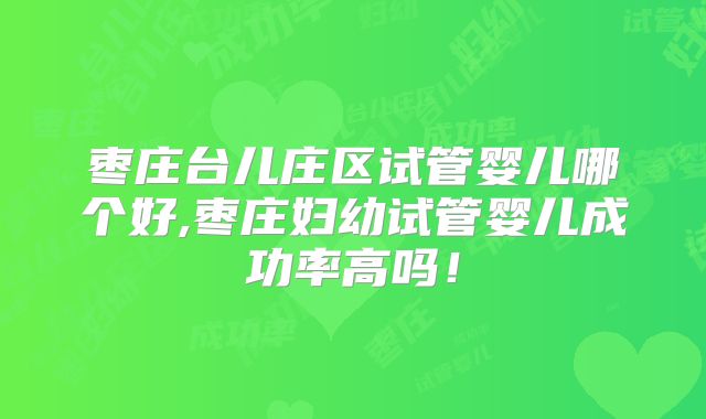 枣庄台儿庄区试管婴儿哪个好,枣庄妇幼试管婴儿成功率高吗!