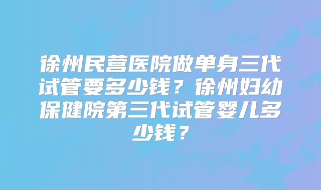 徐州民营医院做单身三代试管要多少钱?徐州妇幼保健院第三代试管婴儿多少钱?