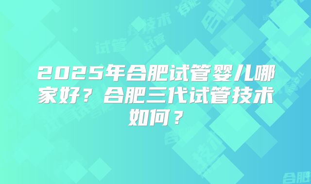 2025年合肥试管婴儿哪家好?合肥三代试管技术如何?