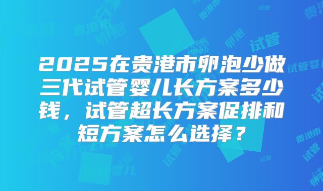 2025在贵港市卵泡少做三代试管婴儿长方案多少钱，试管超长方案促排和短方案怎么选择？