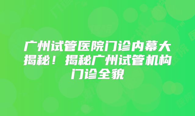 广州试管医院门诊内幕大揭秘！揭秘广州试管机构门诊全貌