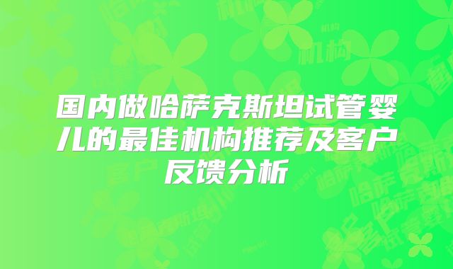 国内做哈萨克斯坦试管婴儿的最佳机构推荐及客户反馈分析