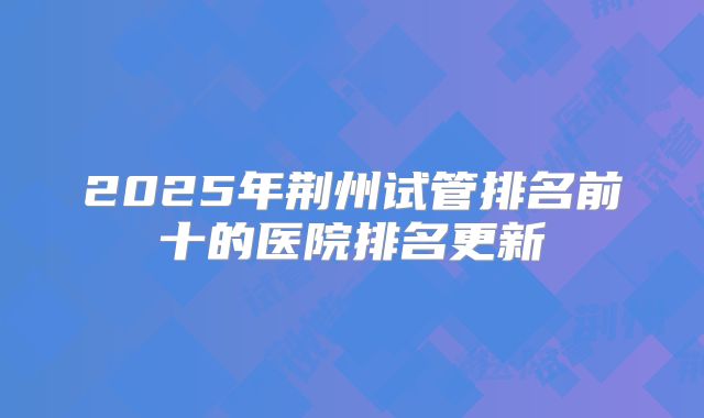 2025年荆州试管排名前十的医院排名更新