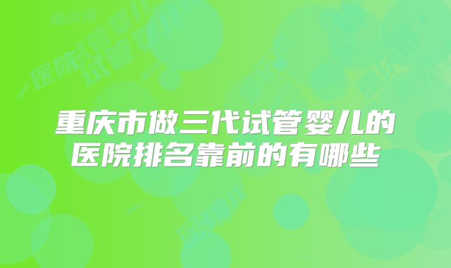 重庆市做三代试管婴儿的医院排名靠前的有哪些