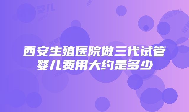 西安生殖医院做三代试管婴儿费用大约是多少
