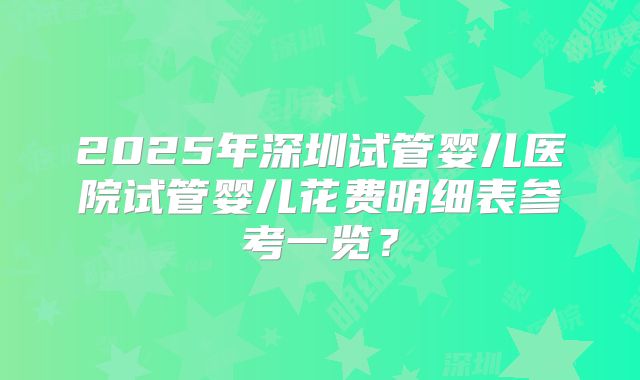 2025年深圳试管婴儿医院试管婴儿花费明细表参考一览？