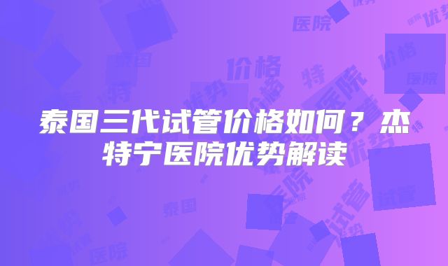 泰国三代试管价格如何？杰特宁医院优势解读