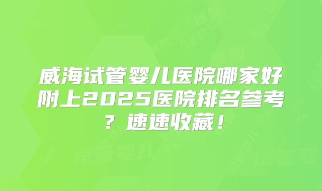 威海试管婴儿医院哪家好附上2025医院排名参考？速速收藏！