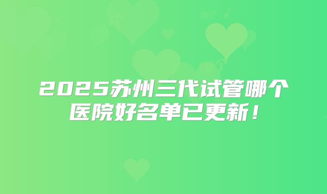2025苏州三代试管哪个医院好名单已更新！