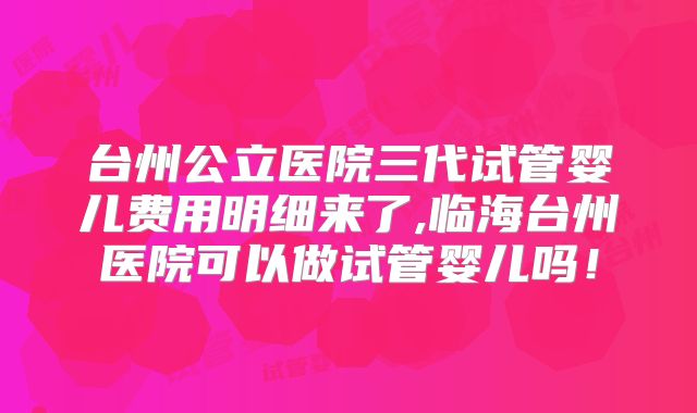台州公立医院三代试管婴儿费用明细来了,临海台州医院可以做试管婴儿吗!