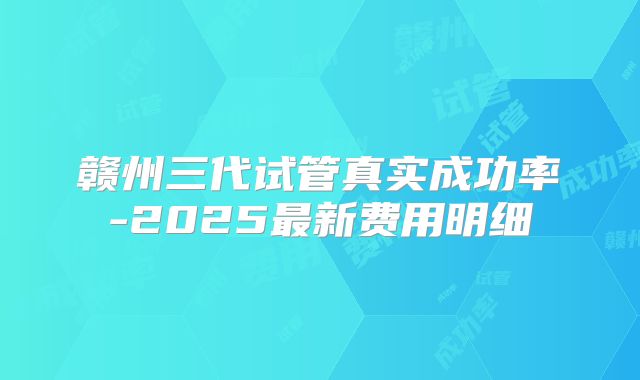 赣州三代试管真实成功率-2025最新费用明细