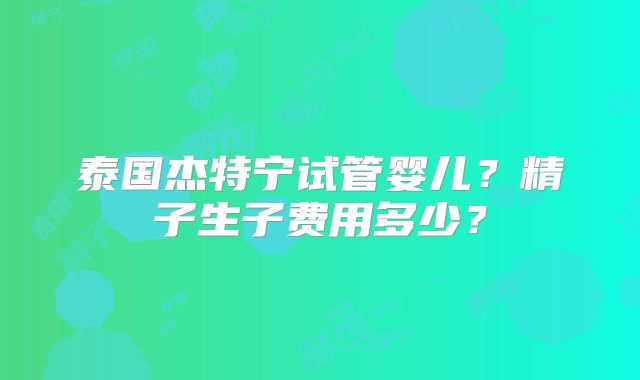 泰国杰特宁试管婴儿？精子生子费用多少？