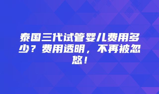 泰国三代试管婴儿费用多少?费用透明,不再被忽悠!