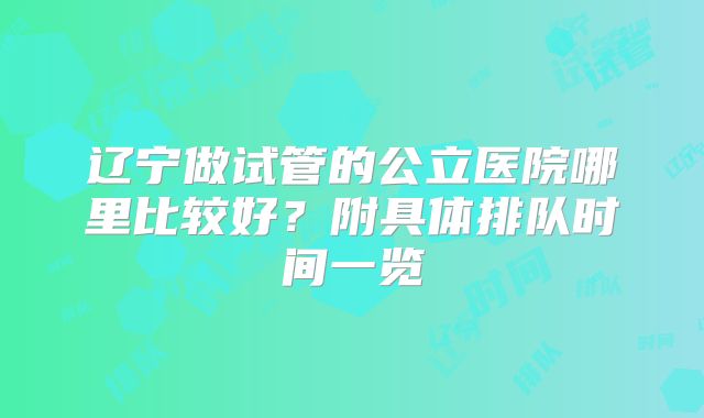 辽宁做试管的公立医院哪里比较好？附具体排队时间一览