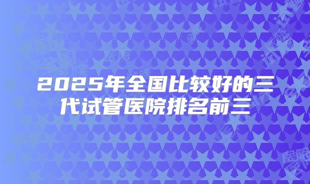 2025年全国比较好的三代试管医院排名前三