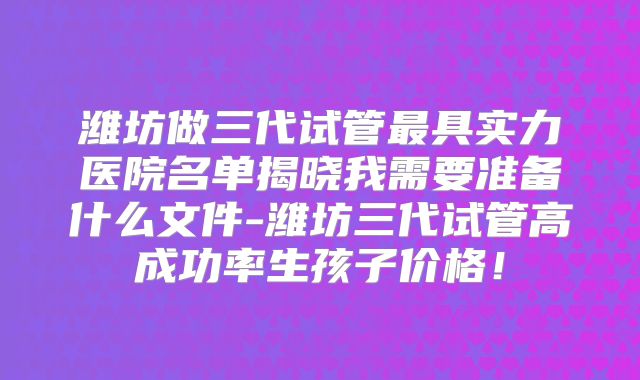 潍坊做三代试管最具实力医院名单揭晓我需要准备什么文件-潍坊三代试管高成功率生孩子价格!