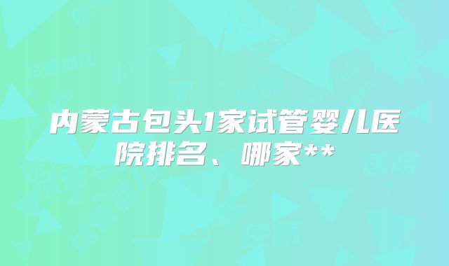 内蒙古包头1家试管婴儿医院排名、哪家**