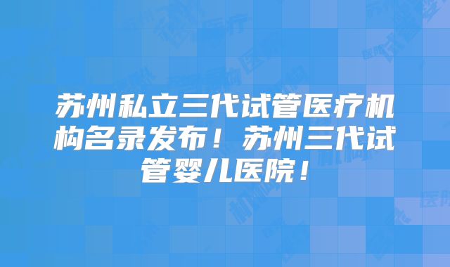 苏州私立三代试管医疗机构名录发布！苏州三代试管婴儿医院！