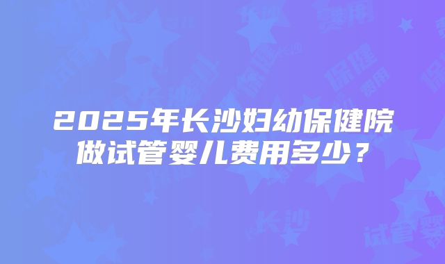 2025年长沙妇幼保健院做试管婴儿费用多少?