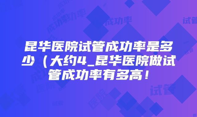昆华医院试管成功率是多少（大约4_昆华医院做试管成功率有多高！
