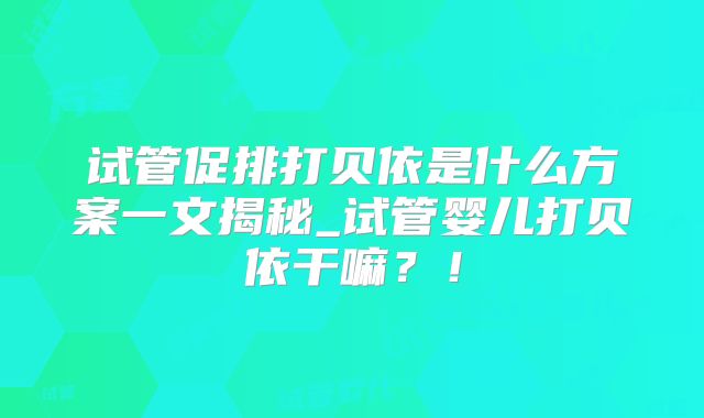 试管促排打贝依是什么方案一文揭秘_试管婴儿打贝依干嘛？！