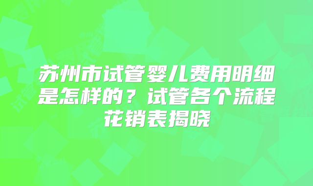 苏州市试管婴儿费用明细是怎样的?试管各个流程花销表揭晓