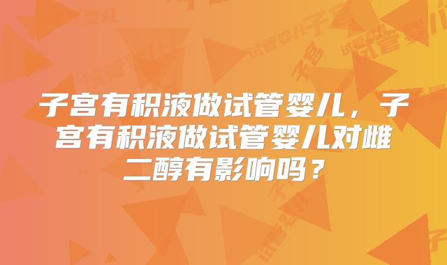 子宫有积液做试管婴儿,子宫有积液做试管婴儿对雌二醇有影响吗?