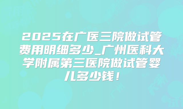 2025在广医三院做试管费用明细多少_广州医科大学附属第三医院做试管婴儿多少钱！