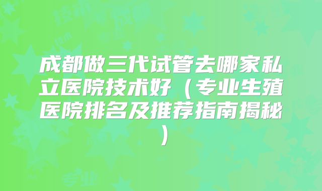 成都做三代试管去哪家私立医院技术好（专业生殖医院排名及推荐指南揭秘）