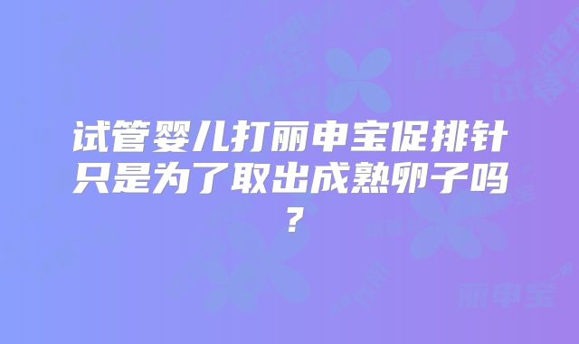 试管婴儿打丽申宝促排针只是为了取出成熟卵子吗？