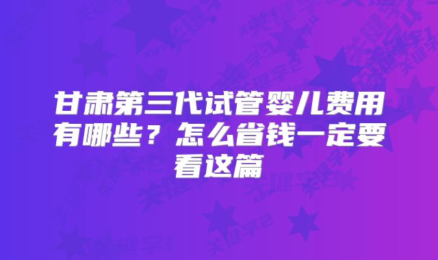 甘肃第三代试管婴儿费用有哪些？怎么省钱一定要看这篇