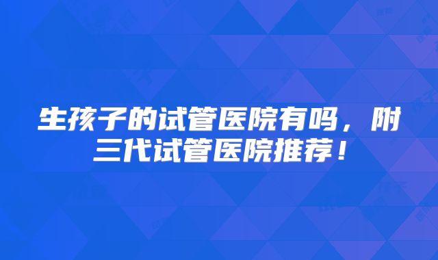 生孩子的试管医院有吗，附三代试管医院推荐！