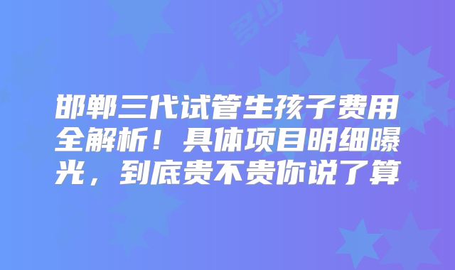 邯郸三代试管生孩子费用全解析！具体项目明细曝光，到底贵不贵你说了算